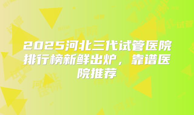 2025河北三代试管医院排行榜新鲜出炉,靠谱医院推荐