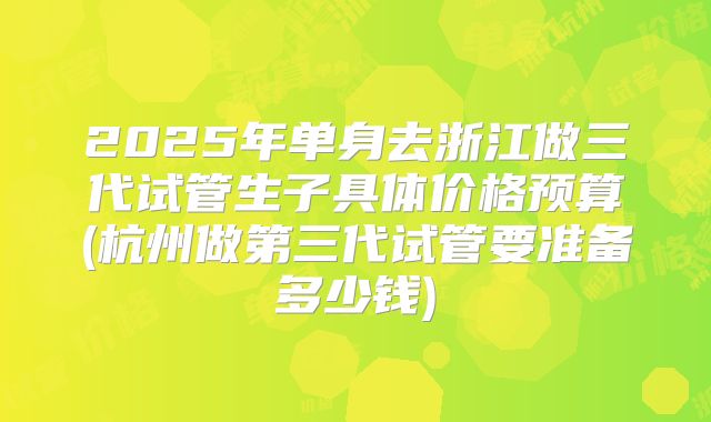 2025年单身去浙江做三代试管生子具体价格预算(杭州做第三代试管要准备多少钱)