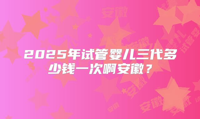 2025年试管婴儿三代多少钱一次啊安徽?