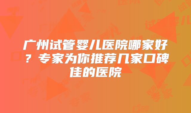 广州试管婴儿医院哪家好？专家为你推荐几家口碑佳的医院
