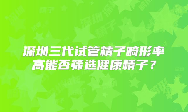 深圳三代试管精子畸形率高能否筛选健康精子？