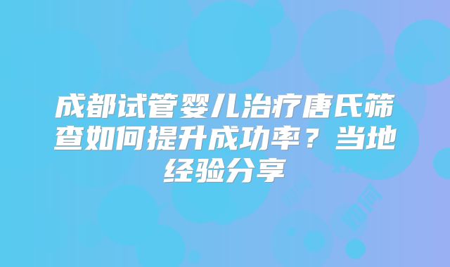 成都试管婴儿治疗唐氏筛查如何提升成功率?当地经验分享