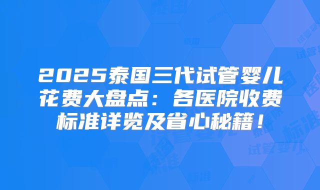 2025泰国三代试管婴儿花费大盘点：各医院收费标准详览及省心秘籍！