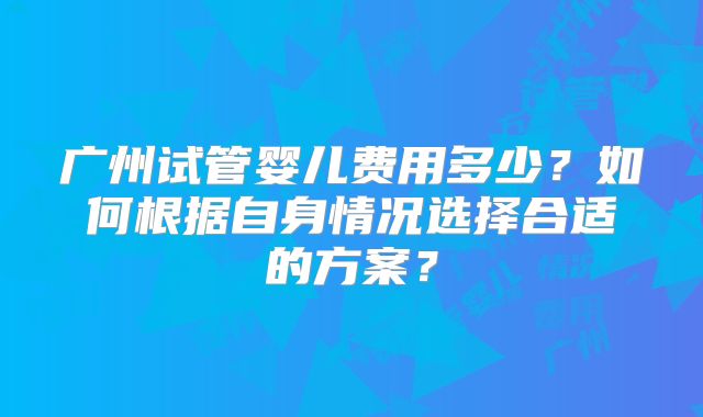 广州试管婴儿费用多少？如何根据自身情况选择合适的方案？