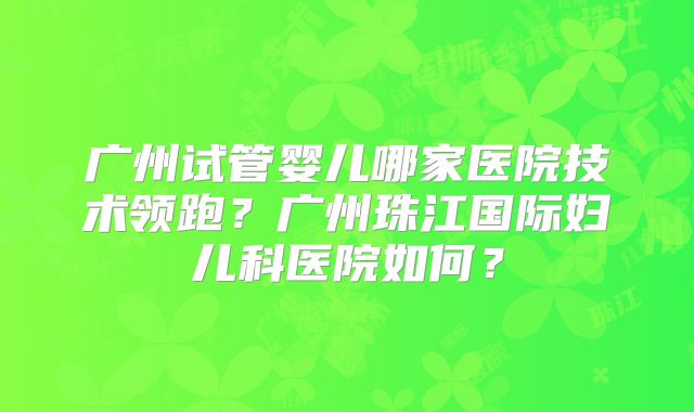 广州试管婴儿哪家医院技术领跑？广州珠江国际妇儿科医院如何？