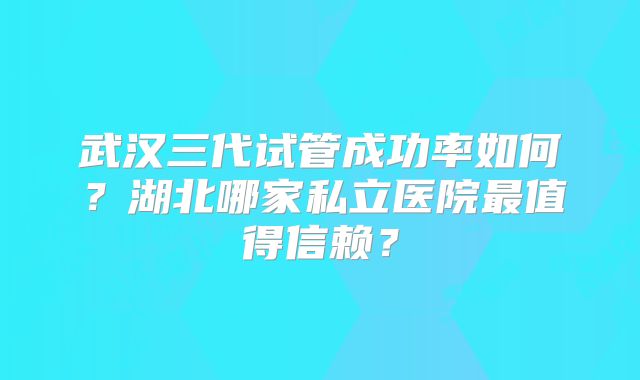 武汉三代试管成功率如何?湖北哪家私立医院最值得信赖?
