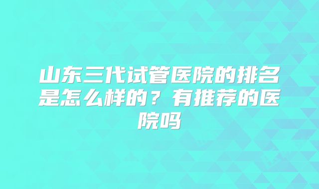 山东三代试管医院的排名是怎么样的?有推荐的医院吗