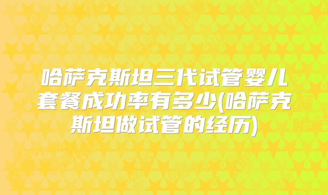 哈萨克斯坦三代试管婴儿套餐成功率有多少(哈萨克斯坦做试管的经历)