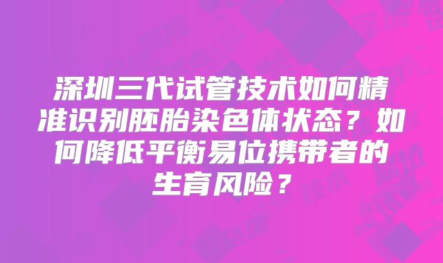 深圳三代试管技术如何精准识别胚胎染色体状态?如何降低平衡易位携带者的生育风险?