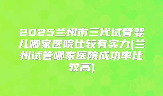 2025兰州市三代试管婴儿哪家医院比较有实力(兰州试管哪家医院成功率比较高)