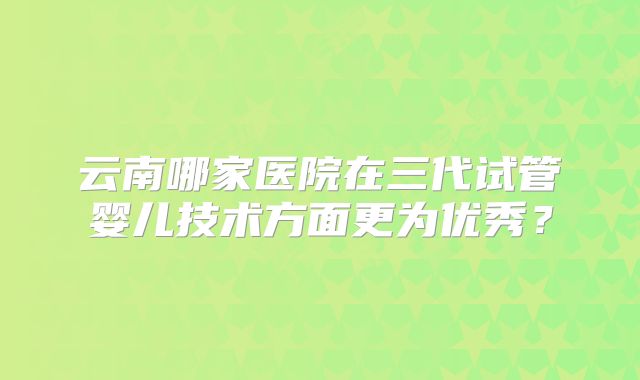 云南哪家医院在三代试管婴儿技术方面更为优秀?