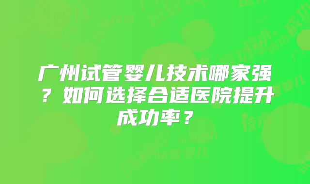 广州试管婴儿技术哪家强?如何选择合适医院提升成功率?