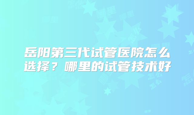 岳阳第三代试管医院怎么选择?哪里的试管技术好