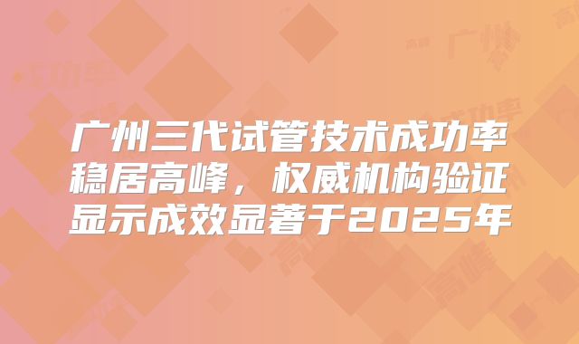 广州三代试管技术成功率稳居高峰，权威机构验证显示成效显著于2025年