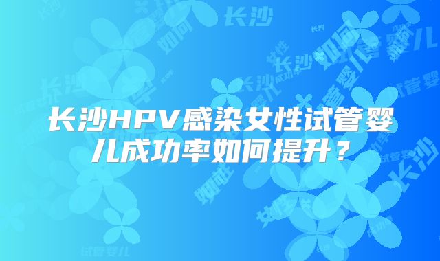 长沙HPV感染女性试管婴儿成功率如何提升?