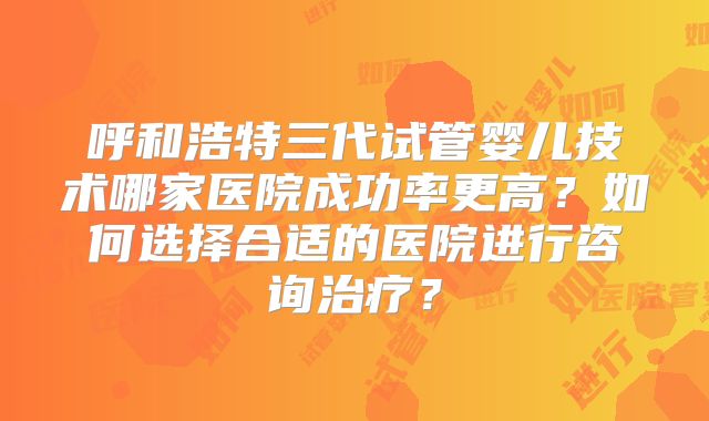 呼和浩特三代试管婴儿技术哪家医院成功率更高？如何选择合适的医院进行咨询治疗？