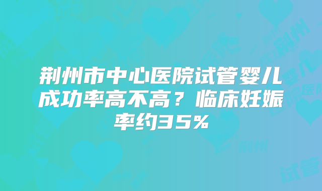 荆州市中心医院试管婴儿成功率高不高？临床妊娠率约35%
