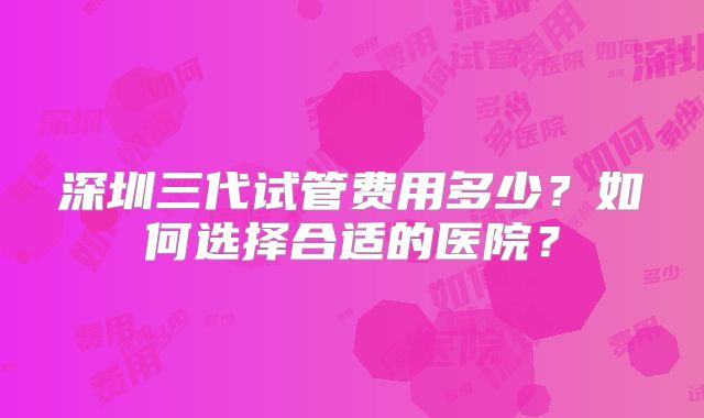 深圳三代试管费用多少?如何选择合适的医院?
