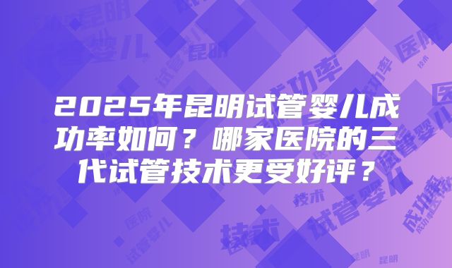 2025年昆明试管婴儿成功率如何?哪家医院的三代试管技术更受好评?