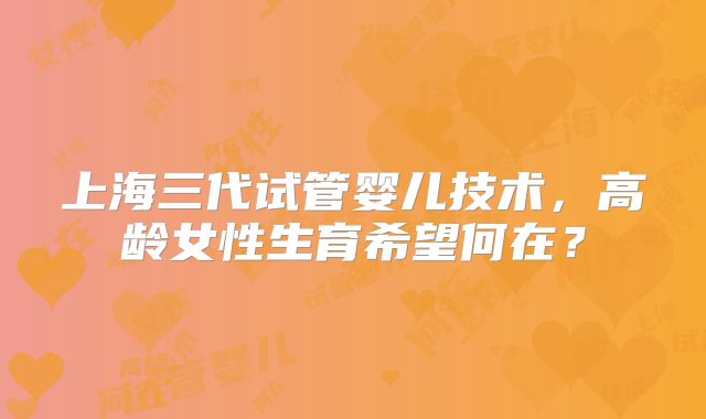 上海三代试管婴儿技术，高龄女性生育希望何在？