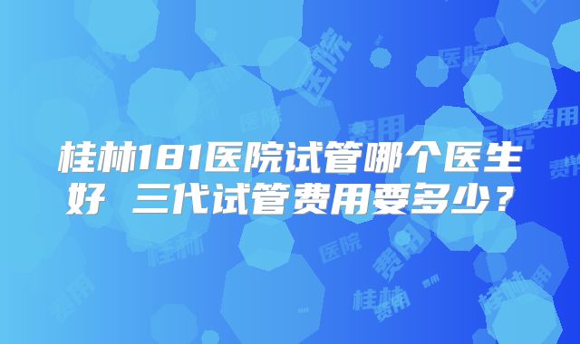 桂林181医院试管哪个医生好 三代试管费用要多少？