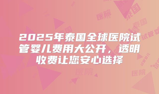 2025年泰国全球医院试管婴儿费用大公开,透明收费让您安心选择