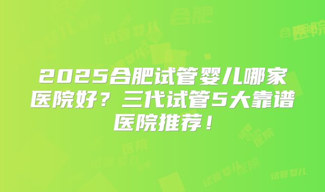 2025合肥试管婴儿哪家医院好?三代试管5大靠谱医院推荐!