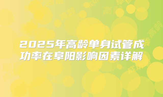 2025年高龄单身试管成功率在阜阳影响因素详解