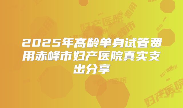 2025年高龄单身试管费用赤峰市妇产医院真实支出分享