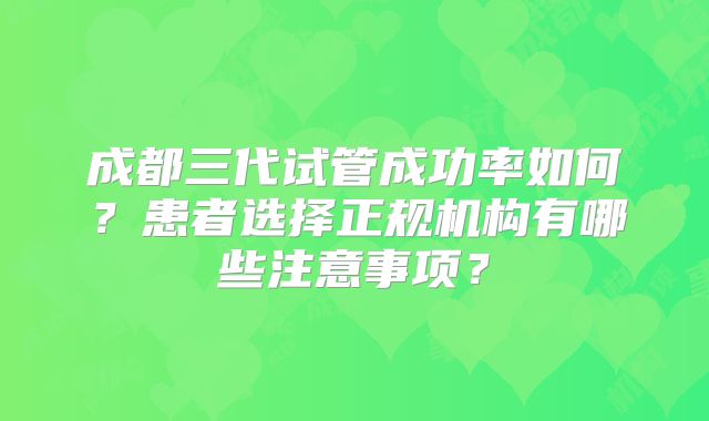 成都三代试管成功率如何?患者选择正规机构有哪些注意事项?