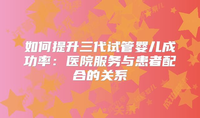 如何提升三代试管婴儿成功率:医院服务与患者配合的关系