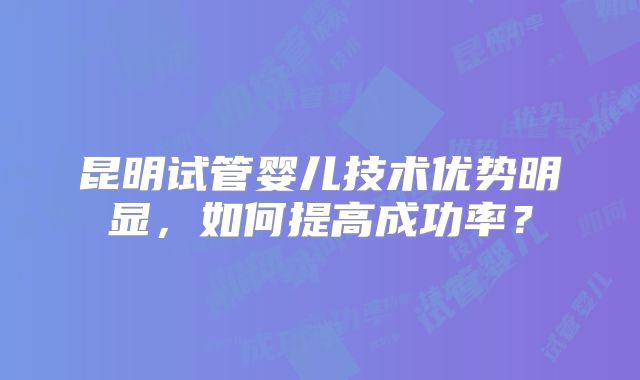 昆明试管婴儿技术优势明显,如何提高成功率?