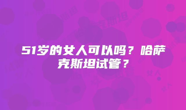 51岁的女人可以吗?哈萨克斯坦试管?