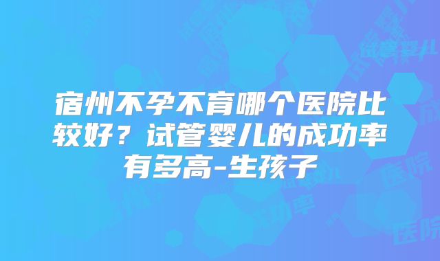 宿州不孕不育哪个医院比较好？试管婴儿的成功率有多高-生孩子