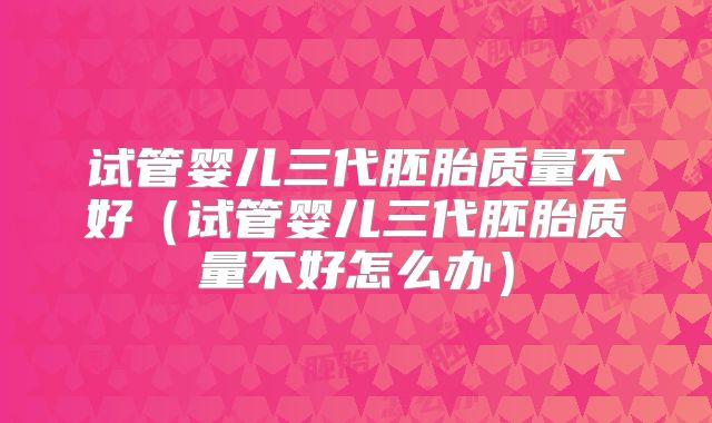 试管婴儿三代胚胎质量不好（试管婴儿三代胚胎质量不好怎么办）