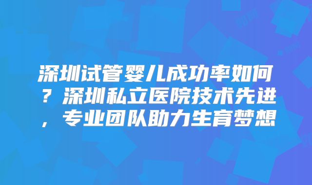 深圳试管婴儿成功率如何？深圳私立医院技术先进，专业团队助力生育梦想