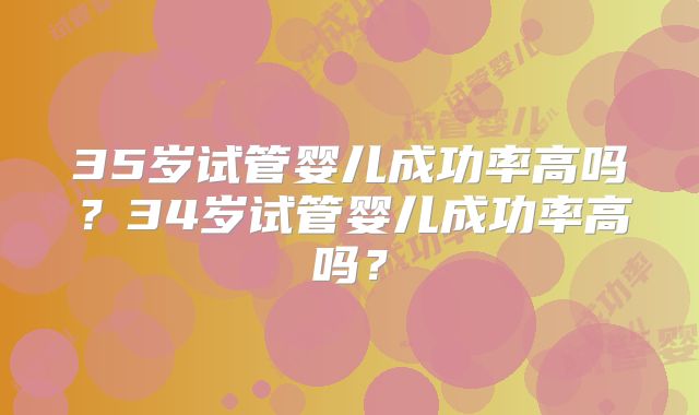 35岁试管婴儿成功率高吗？34岁试管婴儿成功率高吗？