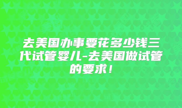 去美国办事要花多少钱三代试管婴儿-去美国做试管的要求！