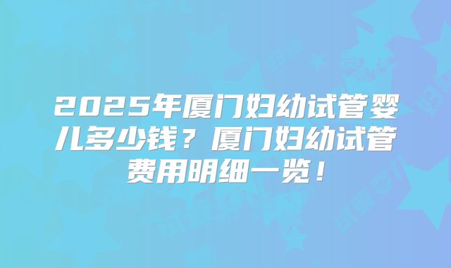 2025年厦门妇幼试管婴儿多少钱？厦门妇幼试管费用明细一览！
