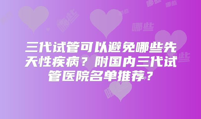 三代试管可以避免哪些先天性疾病？附国内三代试管医院名单推荐？