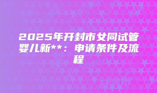 2025年开封市女同试管婴儿新**:申请条件及流程