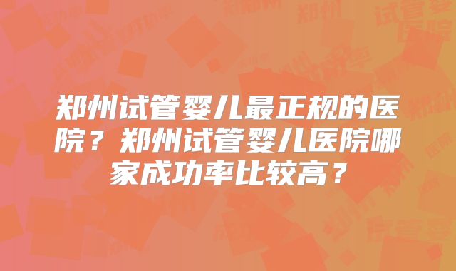 郑州试管婴儿最正规的医院?郑州试管婴儿医院哪家成功率比较高?