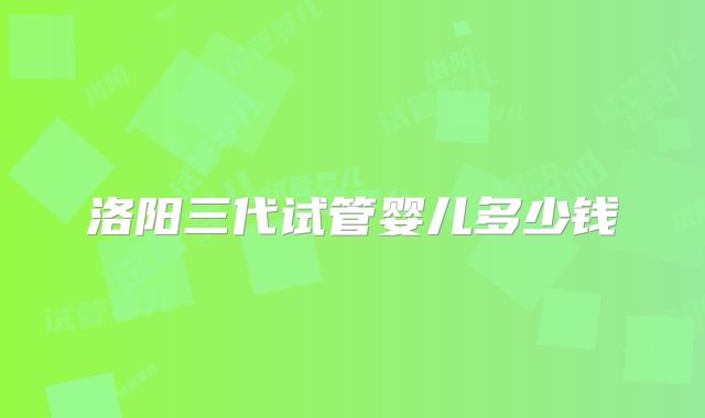 洛阳三代试管婴儿多少钱