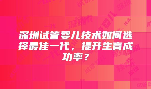 深圳试管婴儿技术如何选择最佳一代,提升生育成功率?