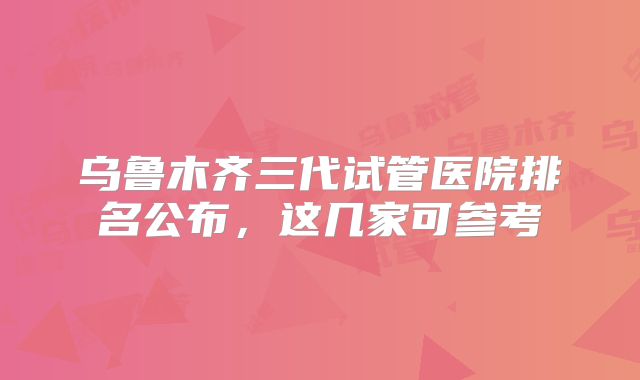 乌鲁木齐三代试管医院排名公布,这几家可参考
