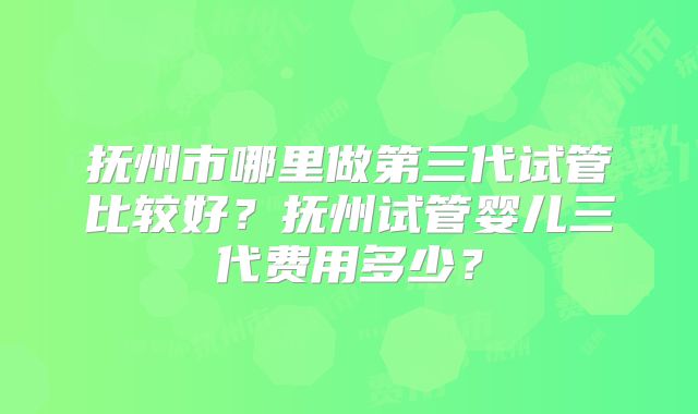 抚州市哪里做第三代试管比较好？抚州试管婴儿三代费用多少？