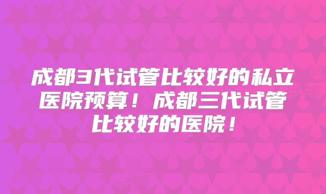 成都3代试管比较好的私立医院预算!成都三代试管比较好的医院!