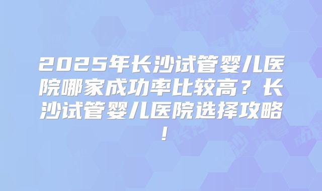 2025年长沙试管婴儿医院哪家成功率比较高?长沙试管婴儿医院选择攻略!