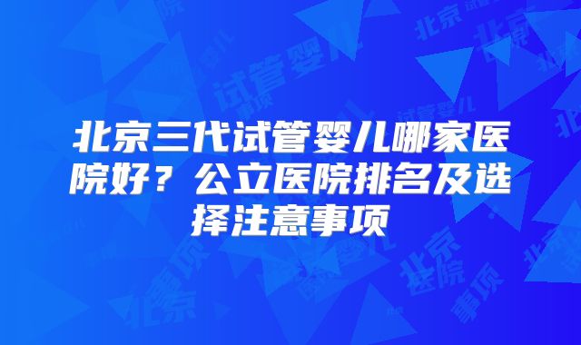 北京三代试管婴儿哪家医院好?公立医院排名及选择注意事项