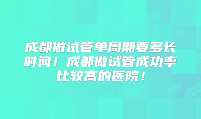 成都做试管单周期要多长时间!成都做试管成功率比较高的医院!